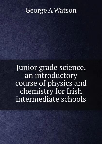 Обложка книги Junior grade science, an introductory course of physics and chemistry for Irish intermediate schools, George A Watson