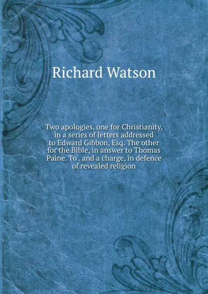 Обложка книги Two apologies, one for Christianity, in a series of letters addressed to Edward Gibbon, Esq. The other for the Bible, in answer to Thomas Paine. To . and a charge, in defence of revealed religion, Richard Watson