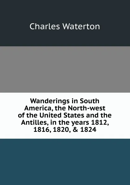 Обложка книги Wanderings in South America, the North-west of the United States and the Antilles, in the years 1812, 1816, 1820, . 1824, Charles Waterton