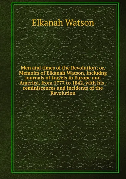 Обложка книги Men and times of the Revolution; or, Memoirs of Elkanah Watson, includng journals of travels in Europe and America, from 1777 to 1842, with his . reminiscences and incidents of the Revolution, Elkanah Watson