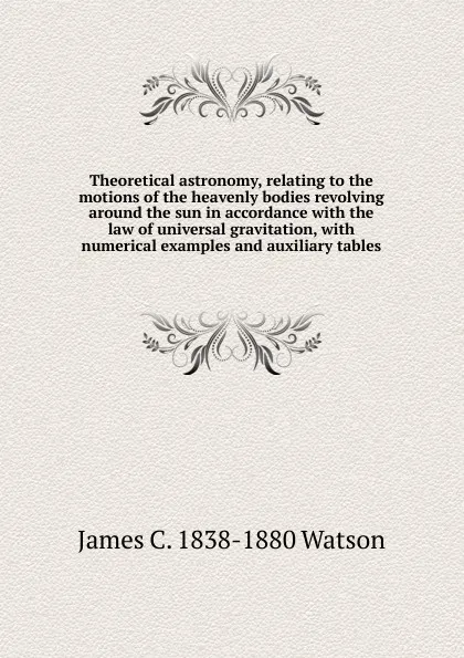 Обложка книги Theoretical astronomy, relating to the motions of the heavenly bodies revolving around the sun in accordance with the law of universal gravitation, with numerical examples and auxiliary tables, James C. 1838-1880 Watson