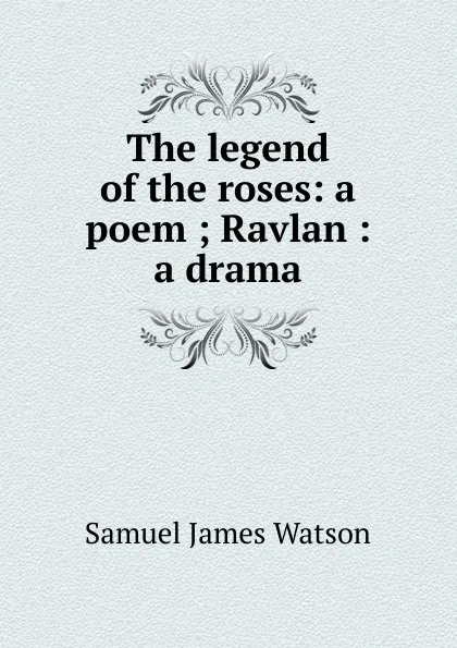 Обложка книги The legend of the roses: a poem ; Ravlan : a drama, Samuel James Watson