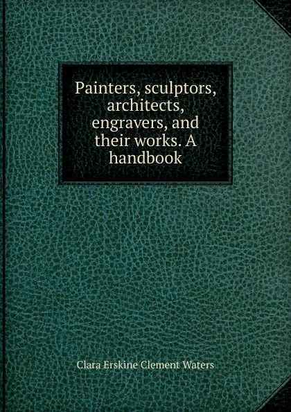 Обложка книги Painters, sculptors, architects, engravers, and their works. A handbook, Waters Clara Erskine Clement