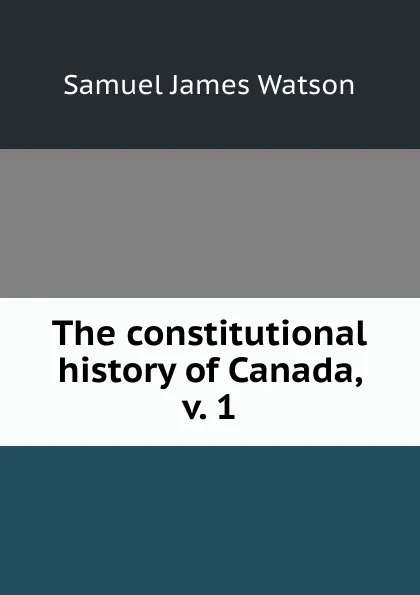 Обложка книги The constitutional history of Canada, v. 1, Samuel James Watson