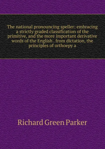 Обложка книги The national pronouncing speller: embracing a strictly graded classification of the primitive, and the more important derivative words of the English . from dictation, the principles of orthoepy a, Richard Green Parker