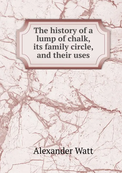 Обложка книги The history of a lump of chalk, its family circle, and their uses, Alexander Watt