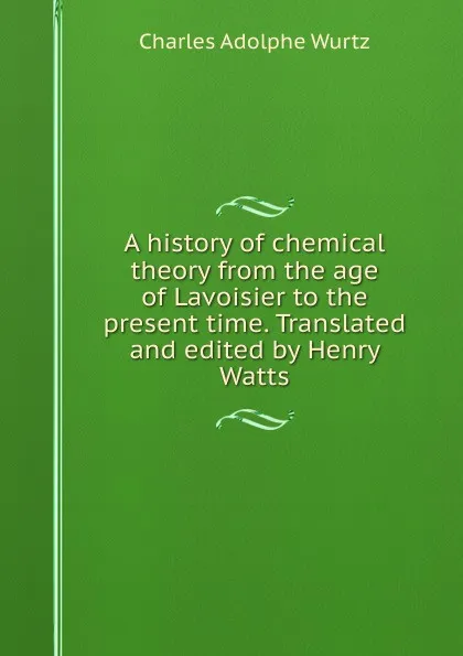 Обложка книги A history of chemical theory from the age of Lavoisier to the present time. Translated and edited by Henry Watts, Charles Adolphe Wurtz