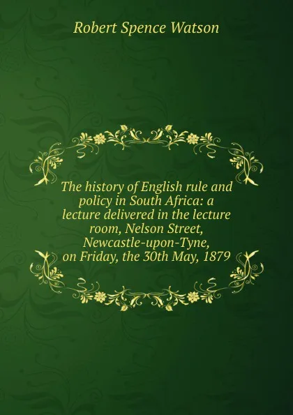 Обложка книги The history of English rule and policy in South Africa: a lecture delivered in the lecture room, Nelson Street, Newcastle-upon-Tyne, on Friday, the 30th May, 1879, Robert Spence Watson