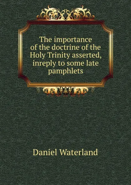Обложка книги The importance of the doctrine of the Holy Trinity asserted, inreply to some late pamphlets, Daniel Waterland