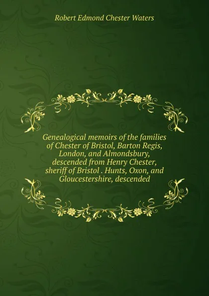 Обложка книги Genealogical memoirs of the families of Chester of Bristol, Barton Regis, London, and Almondsbury, descended from Henry Chester, sheriff of Bristol . Hunts, Oxon, and Gloucestershire, descended, Robert Edmond Chester Waters