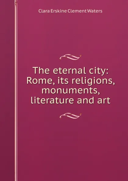 Обложка книги The eternal city: Rome, its religions, monuments, literature and art, Waters Clara Erskine Clement