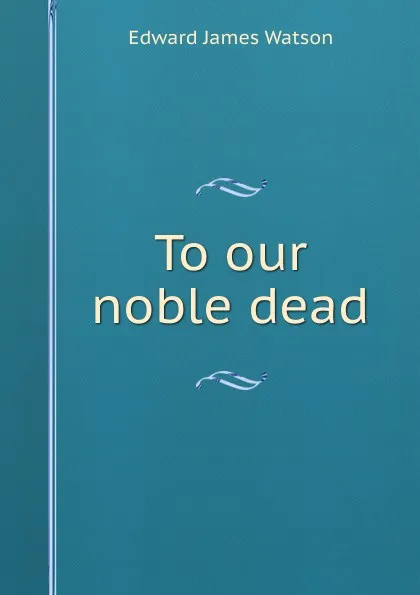 Обложка книги To our noble dead, Edward James Watson