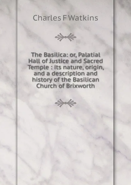 Обложка книги The Basilica: or, Palatial Hall of Justice and Sacred Temple : its nature, origin, and a description and history of the Basilican Church of Brixworth, Charles F Watkins