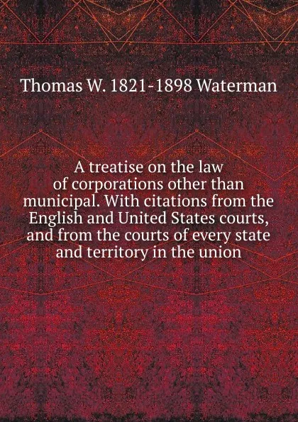 Обложка книги A treatise on the law of corporations other than municipal. With citations from the English and United States courts, and from the courts of every state and territory in the union, Thomas W. 1821-1898 Waterman