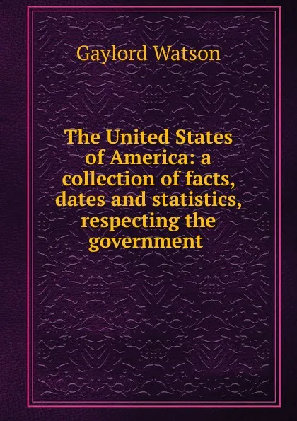 Обложка книги The United States of America: a collection of facts, dates and statistics, respecting the government ., Gaylord Watson