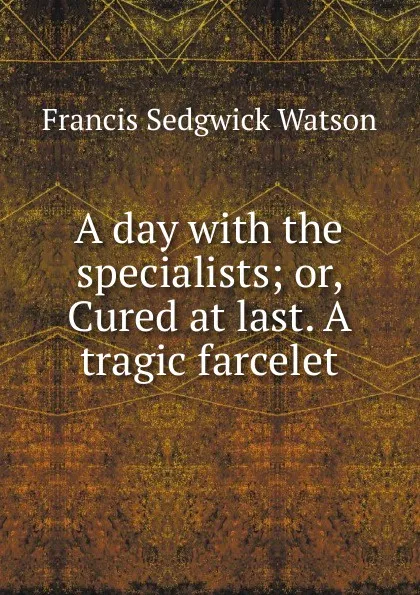 Обложка книги A day with the specialists; or, Cured at last. A tragic farcelet, Francis Sedgwick Watson