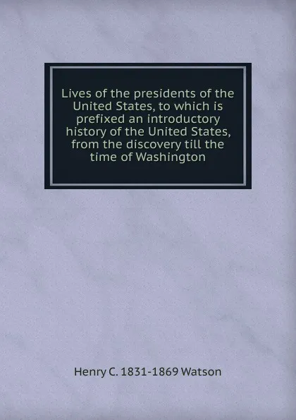 Обложка книги Lives of the presidents of the United States, to which is prefixed an introductory history of the United States, from the discovery till the time of Washington, Henry C. 1831-1869 Watson