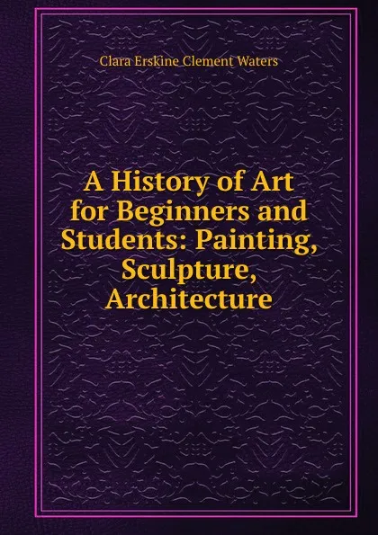 Обложка книги A History of Art for Beginners and Students: Painting, Sculpture, Architecture, Waters Clara Erskine Clement