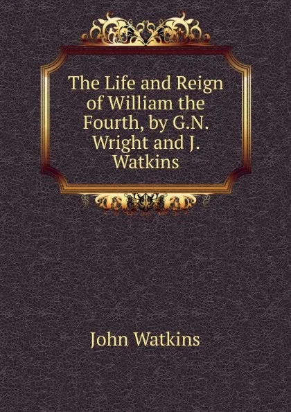 Обложка книги The Life and Reign of William the Fourth, by G.N. Wright and J. Watkins, John Watkins