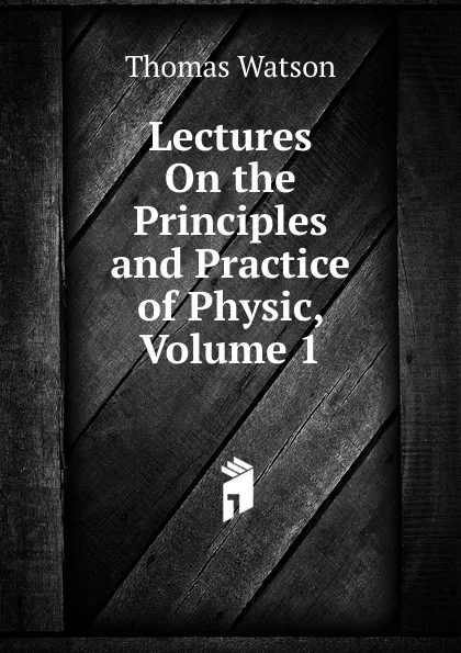 Обложка книги Lectures On the Principles and Practice of Physic, Volume 1, Thomas Watson