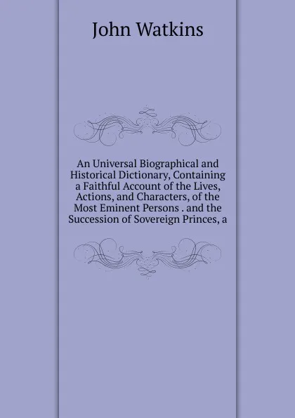 Обложка книги An Universal Biographical and Historical Dictionary, Containing a Faithful Account of the Lives, Actions, and Characters, of the Most Eminent Persons . and the Succession of Sovereign Princes, a, John Watkins