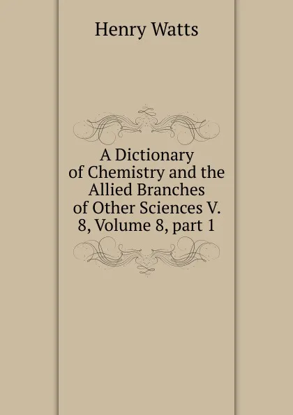 Обложка книги A Dictionary of Chemistry and the Allied Branches of Other Sciences V. 8, Volume 8,.part 1, Henry Watts