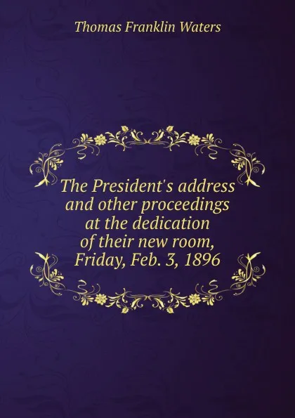 Обложка книги The President.s address and other proceedings at the dedication of their new room, Friday, Feb. 3, 1896, Thomas Franklin Waters