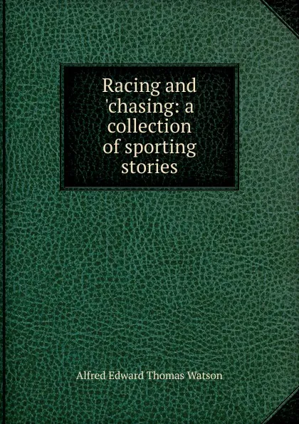 Обложка книги Racing and .chasing: a collection of sporting stories, Alfred Edward Thomas Watson