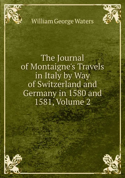 Обложка книги The Journal of Montaigne.s Travels in Italy by Way of Switzerland and Germany in 1580 and 1581, Volume 2, William George Waters