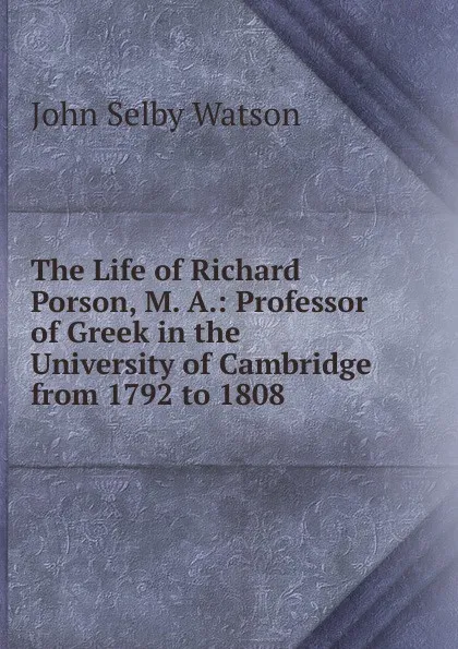 Обложка книги The Life of Richard Porson, M. A.: Professor of Greek in the University of Cambridge from 1792 to 1808, John Selby Watson