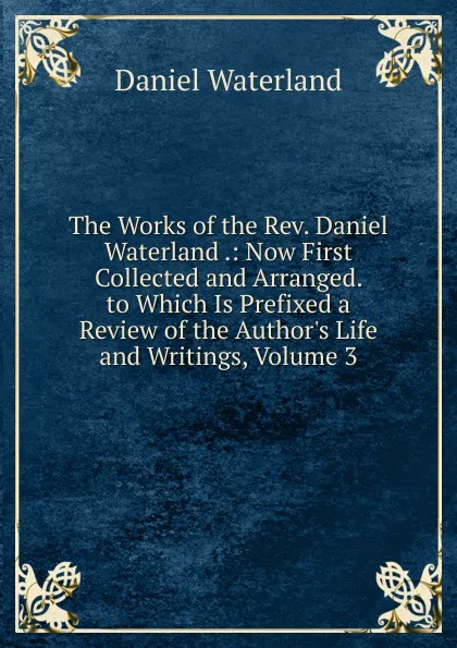 Обложка книги The Works of the Rev. Daniel Waterland .: Now First Collected and Arranged. to Which Is Prefixed a Review of the Author.s Life and Writings, Volume 3, Daniel Waterland