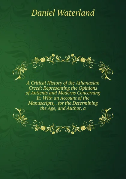 Обложка книги A Critical History of the Athanasian Creed: Representing the Opinions of Antients and Moderns Concerning It: With an Account of the Manuscripts, . for the Determining the Age, and Author, a, Daniel Waterland