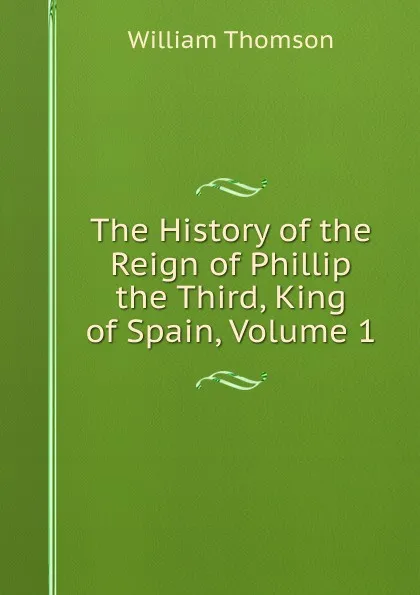 Обложка книги The History of the Reign of Phillip the Third, King of Spain, Volume 1, William Thomson