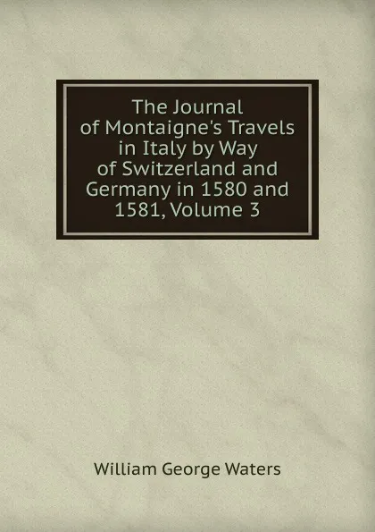 Обложка книги The Journal of Montaigne.s Travels in Italy by Way of Switzerland and Germany in 1580 and 1581, Volume 3, William George Waters