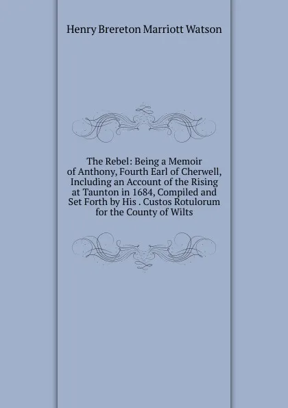 Обложка книги The Rebel: Being a Memoir of Anthony, Fourth Earl of Cherwell, Including an Account of the Rising at Taunton in 1684, Compiled and Set Forth by His . Custos Rotulorum for the County of Wilts, Henry Brereton Marriott Watson