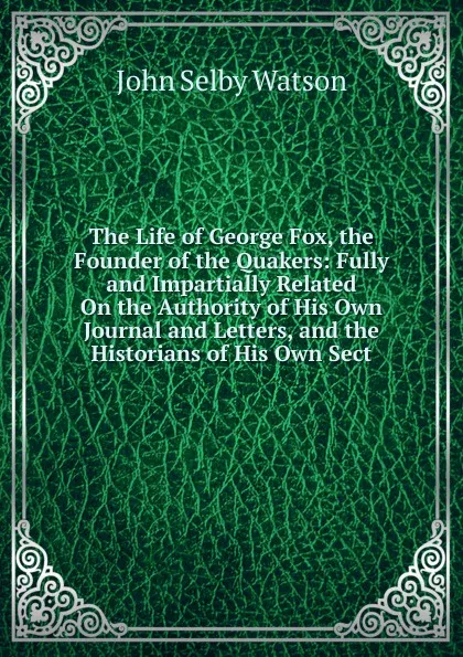 Обложка книги The Life of George Fox, the Founder of the Quakers: Fully and Impartially Related On the Authority of His Own Journal and Letters, and the Historians of His Own Sect, John Selby Watson