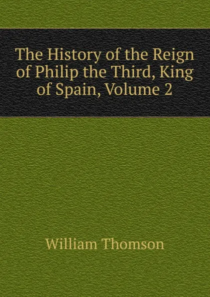 Обложка книги The History of the Reign of Philip the Third, King of Spain, Volume 2, William Thomson