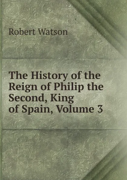 Обложка книги The History of the Reign of Philip the Second, King of Spain, Volume 3, Robert Watson