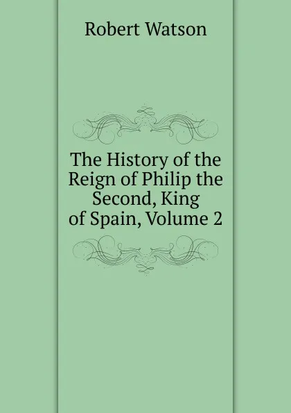 Обложка книги The History of the Reign of Philip the Second, King of Spain, Volume 2, Robert Watson