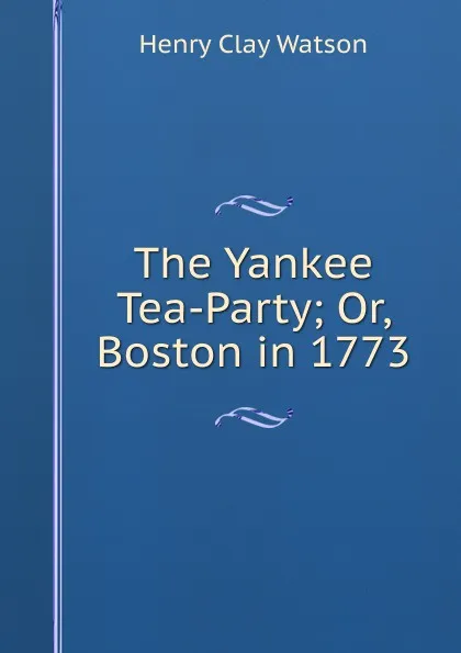 Обложка книги The Yankee Tea-Party; Or, Boston in 1773, Henry Clay Watson