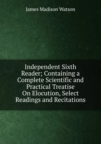 Обложка книги Independent Sixth Reader; Containing a Complete Scientific and Practical Treatise On Elocution, Select Readings and Recitations, James Madison Watson