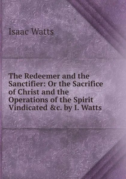 Обложка книги The Redeemer and the Sanctifier: Or the Sacrifice of Christ and the Operations of the Spirit Vindicated .c. by I. Watts., Isaac Watts