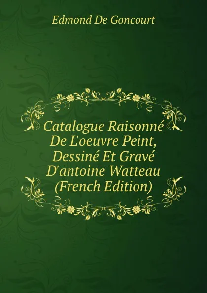 Обложка книги Catalogue Raisonne De L.oeuvre Peint, Dessine Et Grave D.antoine Watteau (French Edition), Edmond de Goncourt