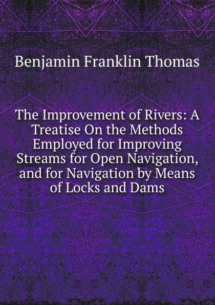 Обложка книги The Improvement of Rivers: A Treatise On the Methods Employed for Improving Streams for Open Navigation, and for Navigation by Means of Locks and Dams, Benjamin Franklin Thomas