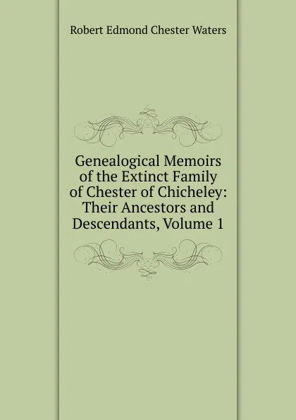 Обложка книги Genealogical Memoirs of the Extinct Family of Chester of Chicheley: Their Ancestors and Descendants, Volume 1, Robert Edmond Chester Waters