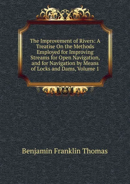 Обложка книги The Improvement of Rivers: A Treatise On the Methods Employed for Improving Streams for Open Navigation, and for Navigation by Means of Locks and Dams, Volume 1, Benjamin Franklin Thomas