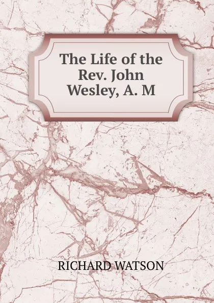 Обложка книги The Life of the Rev. John Wesley, A. M., Richard Watson