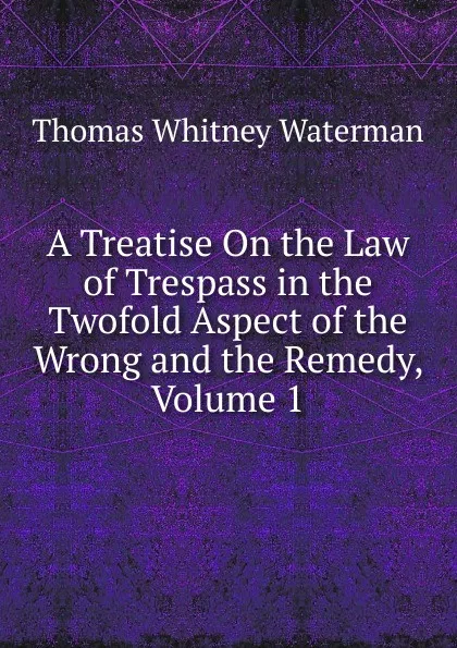 Обложка книги A Treatise On the Law of Trespass in the Twofold Aspect of the Wrong and the Remedy, Volume 1, Thomas Whitney Waterman