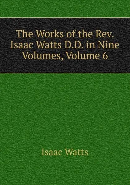 Обложка книги The Works of the Rev. Isaac Watts D.D. in Nine Volumes, Volume 6, Isaac Watts