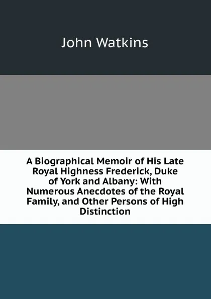 Обложка книги A Biographical Memoir of His Late Royal Highness Frederick, Duke of York and Albany: With Numerous Anecdotes of the Royal Family, and Other Persons of High Distinction, John Watkins